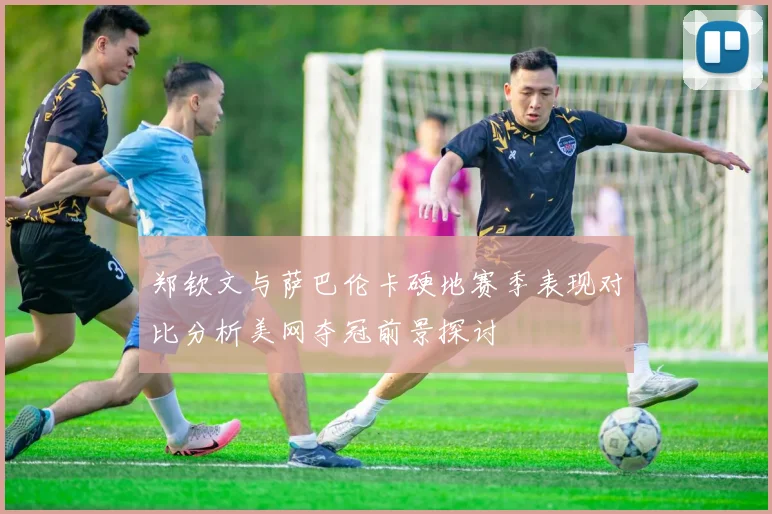 郑钦文与萨巴伦卡硬地赛季表现对比分析美网夺冠前景探讨