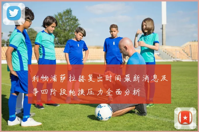 利物浦萨拉赫复出时间最新消息及争四阶段轮换压力全面分析
