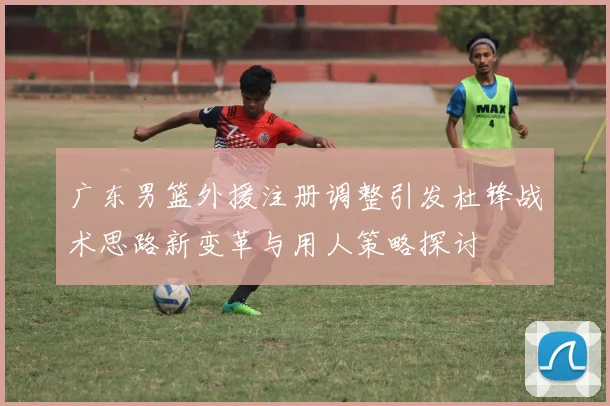 广东男篮外援注册调整引发杜锋战术思路新变革与用人策略探讨