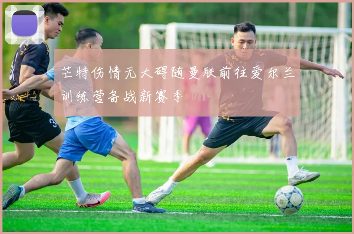 芒特伤情无大碍随曼联前往爱尔兰训练营备战新赛季