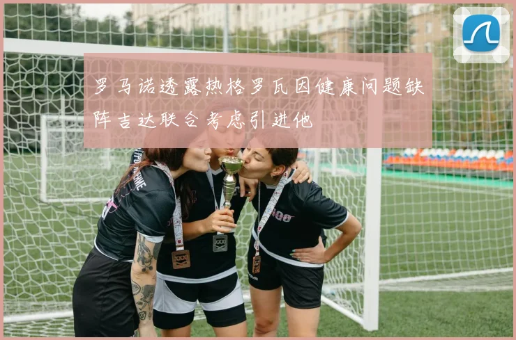 罗马诺透露热格罗瓦因健康问题缺阵吉达联合考虑引进他