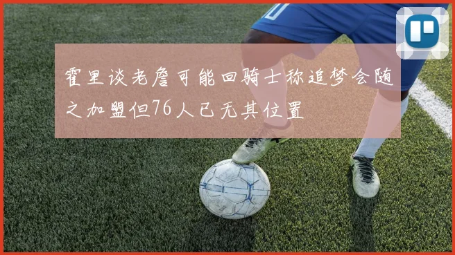 霍里谈老詹可能回骑士称追梦会随之加盟但76人已无其位置
