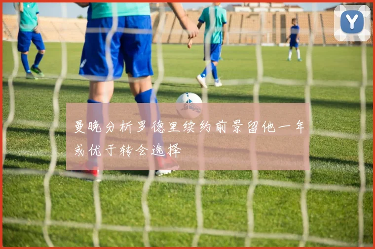 曼晚分析罗德里续约前景留他一年或优于转会选择