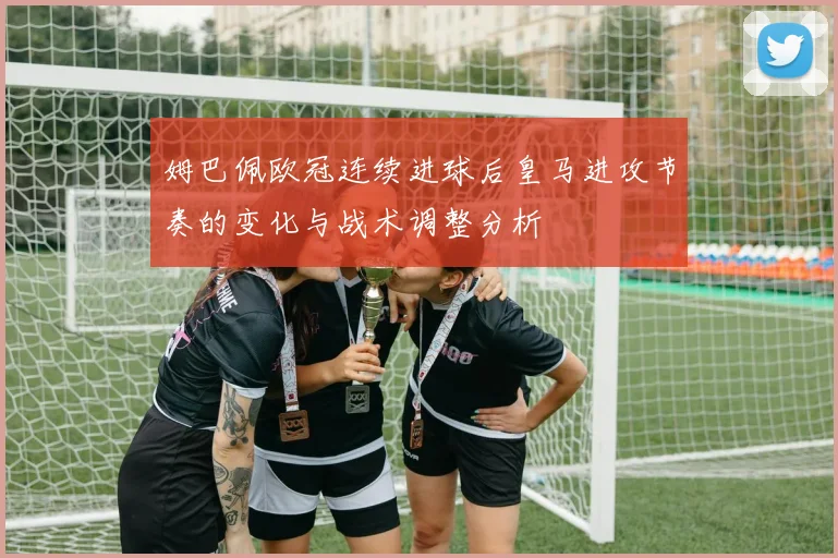 姆巴佩欧冠连续进球后皇马进攻节奏的变化与战术调整分析